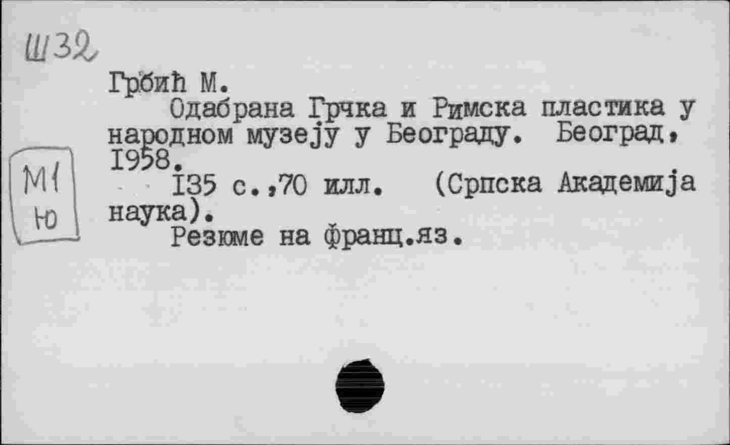 ﻿Грбиїї М.
Одабрана Грчка и Римска пластика у народном Myaejy у Београду. Београд» М<	І35 с.,70 илл. (Српска Академика
Vo наука).
и-—	Резюме на франц.яз.